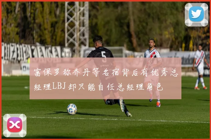 富保罗称乔丹等名宿背后有优秀总经理LBJ却只能自任总经理角色